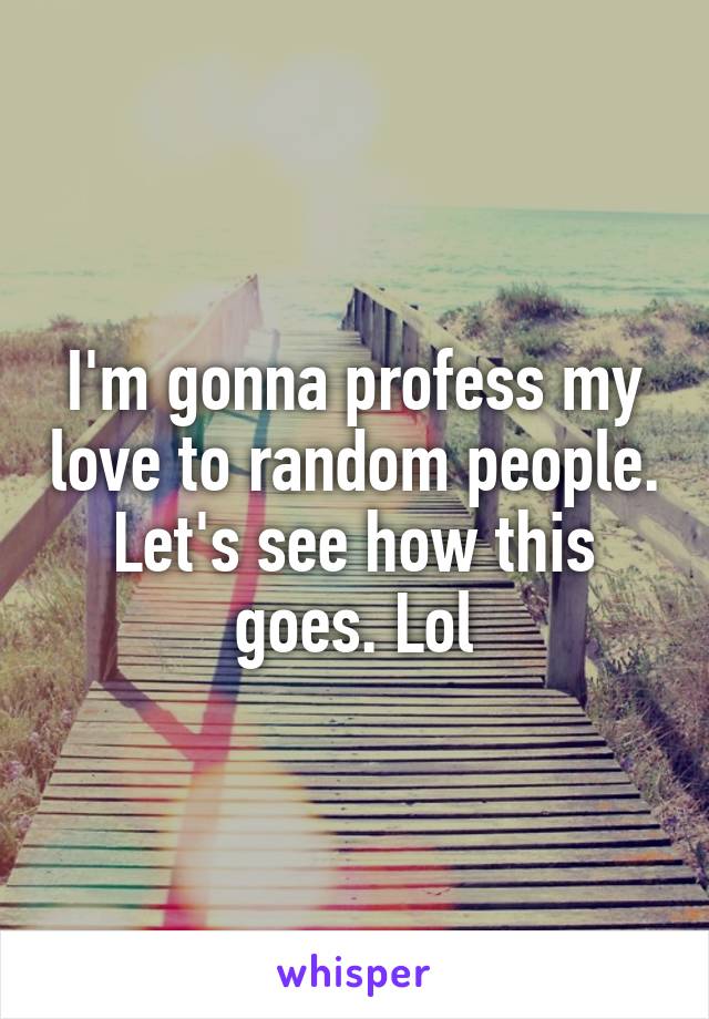 I'm gonna profess my love to random people. Let's see how this goes. Lol