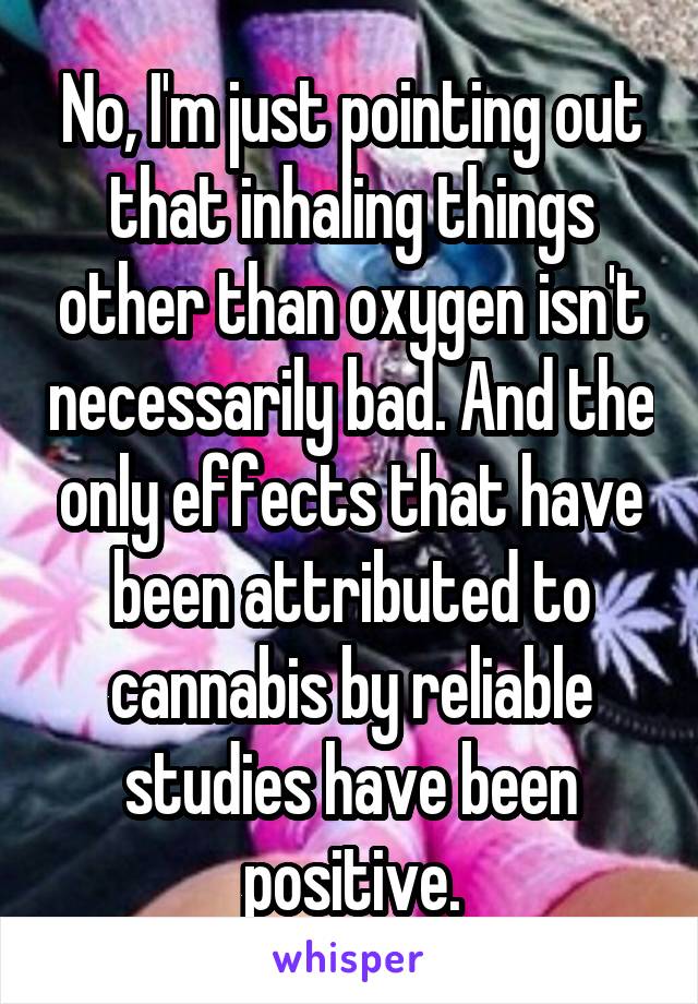 No, I'm just pointing out that inhaling things other than oxygen isn't necessarily bad. And the only effects that have been attributed to cannabis by reliable studies have been positive.