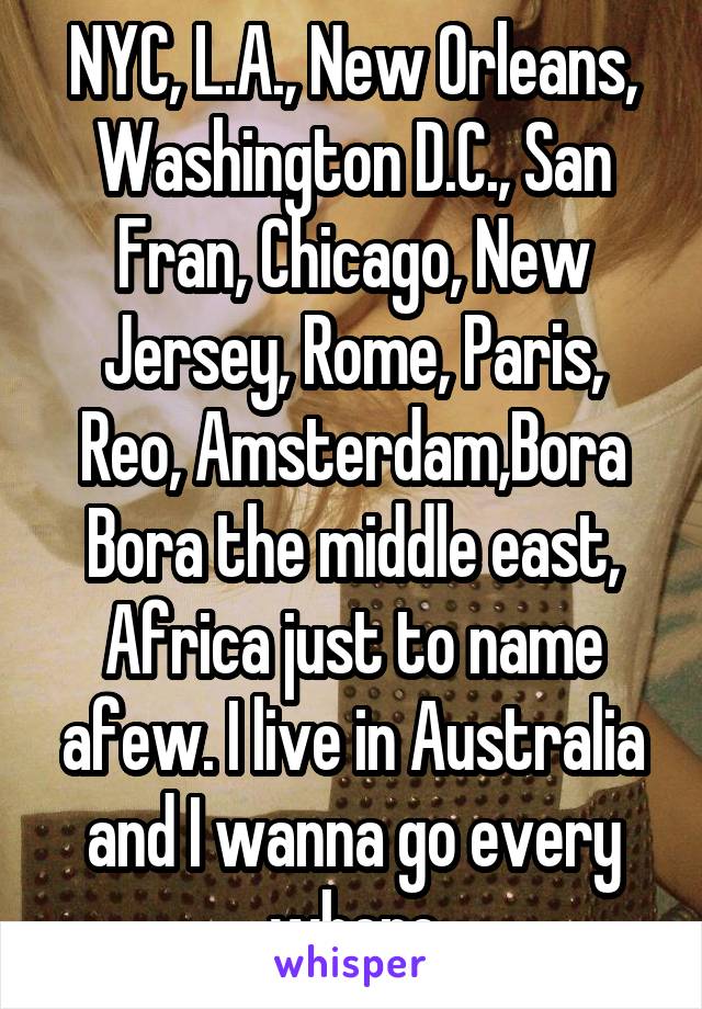 NYC, L.A., New Orleans, Washington D.C., San Fran, Chicago, New Jersey, Rome, Paris, Reo, Amsterdam,Bora Bora the middle east, Africa just to name afew. I live in Australia and I wanna go every where