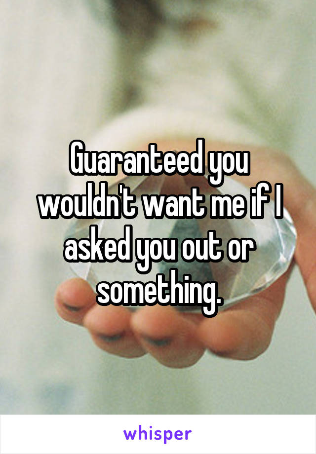 Guaranteed you wouldn't want me if I asked you out or something.