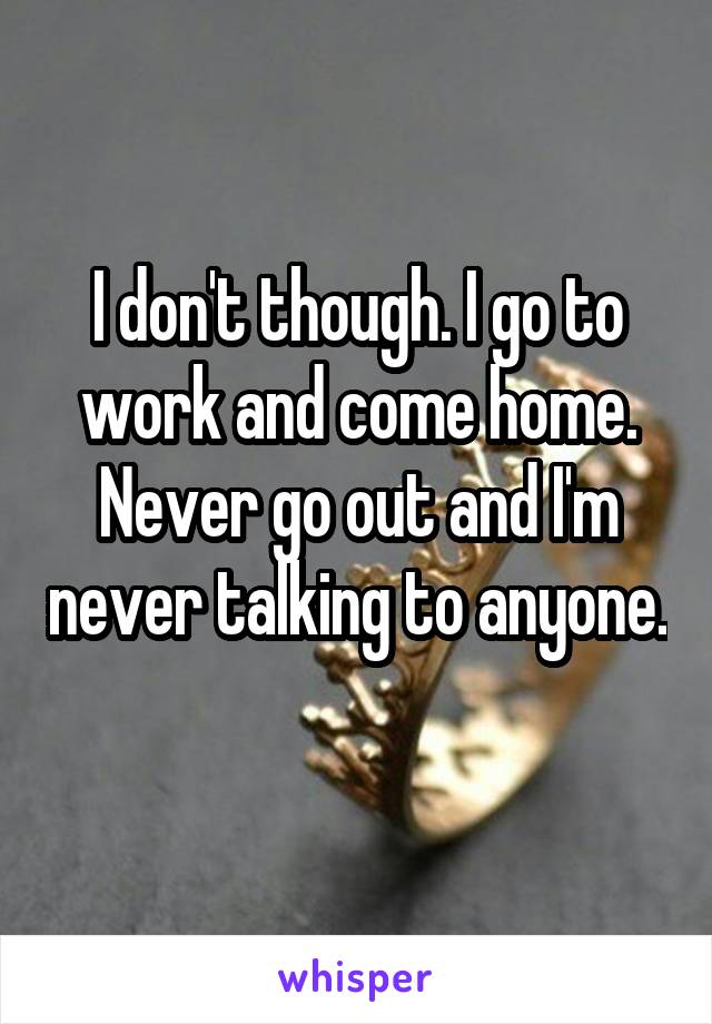 I don't though. I go to work and come home. Never go out and I'm never talking to anyone. 