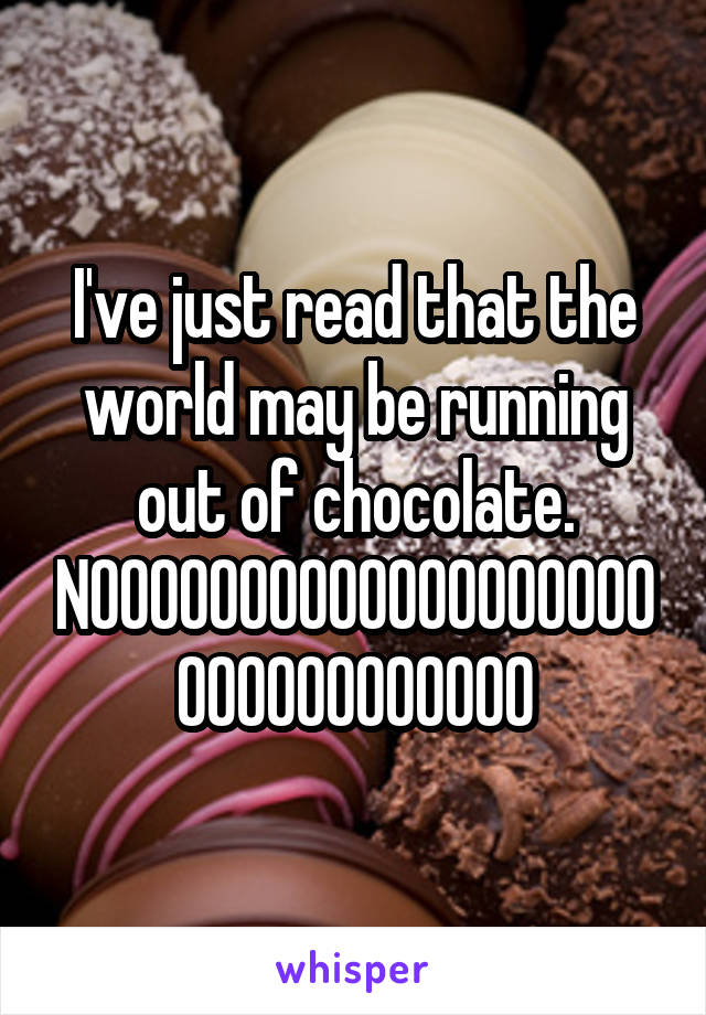 I've just read that the world may be running out of chocolate. NOOOOOOOOOOOOOOOOOOOOOOOOOOOOOOO