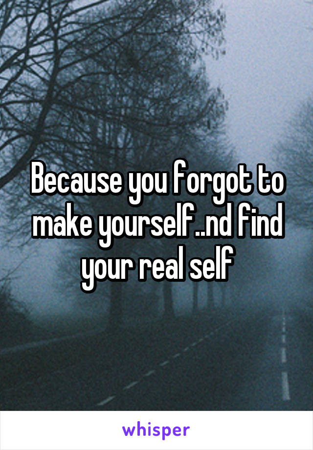 Because you forgot to make yourself..nd find your real self