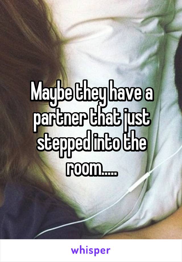 Maybe they have a partner that just stepped into the room.....