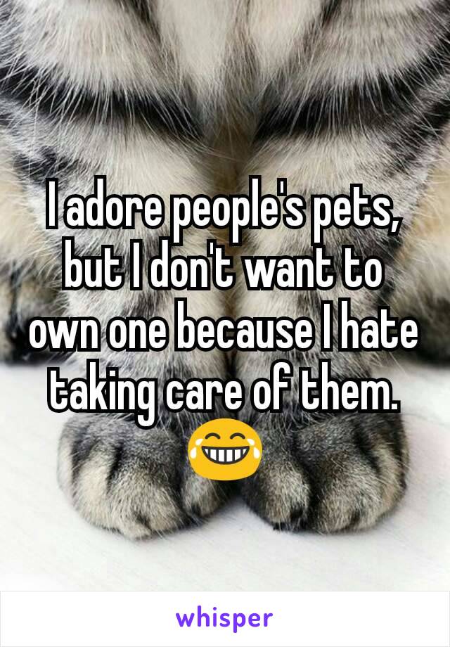 I adore people's pets, but I don't want to own one because I hate taking care of them. 😂