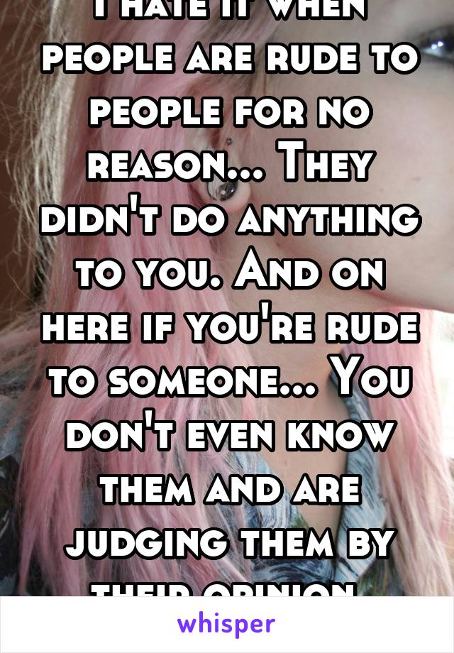 I hate it when people are rude to people for no reason... They didn't do anything to you. And on here if you're rude to someone... You don't even know them and are judging them by their opinion. Notok