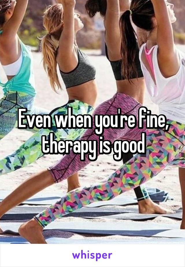 Even when you're fine, therapy is good