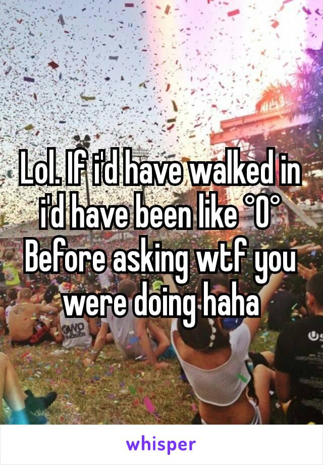 Lol. If i'd have walked in i'd have been like °O° Before asking wtf you were doing haha