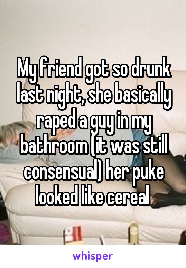 My friend got so drunk last night, she basically raped a guy in my bathroom (it was still consensual) her puke looked like cereal 