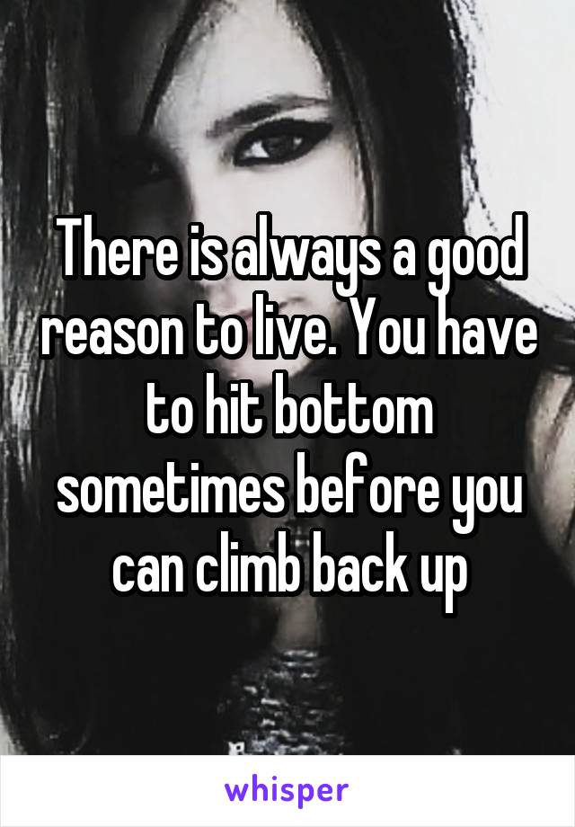 There is always a good reason to live. You have to hit bottom sometimes before you can climb back up