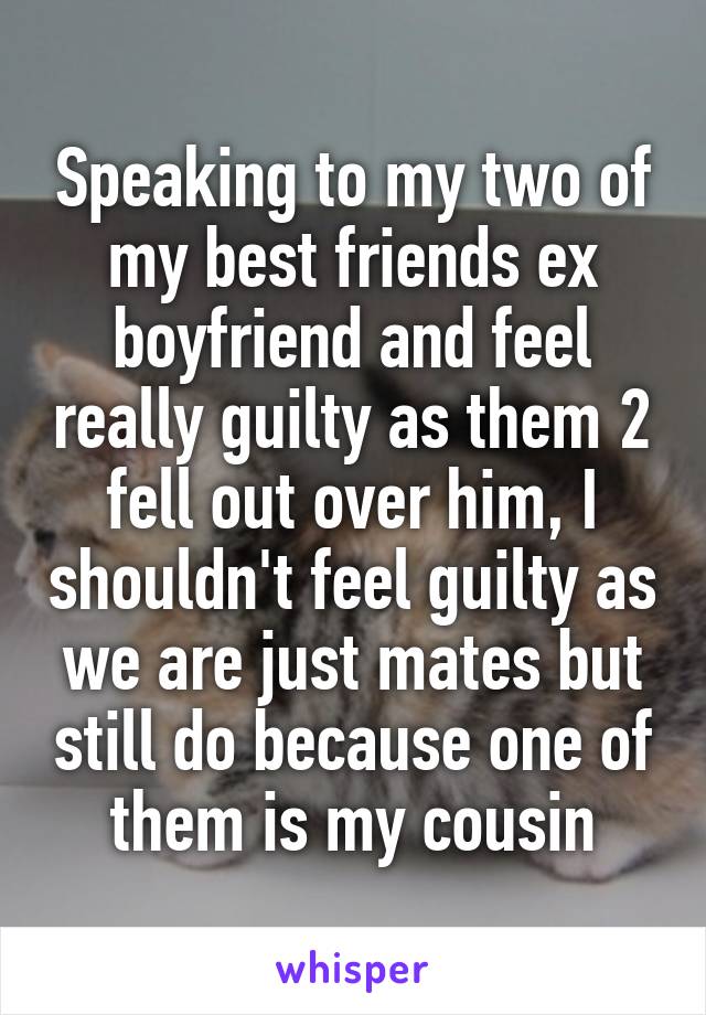 Speaking to my two of my best friends ex boyfriend and feel really guilty as them 2 fell out over him, I shouldn't feel guilty as we are just mates but still do because one of them is my cousin