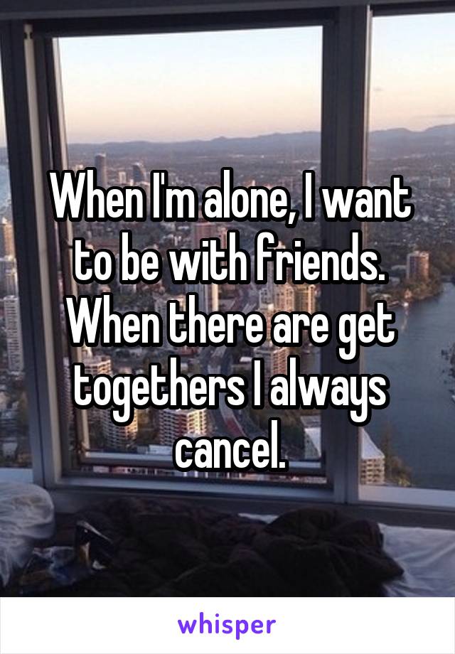 When I'm alone, I want to be with friends. When there are get togethers I always cancel.