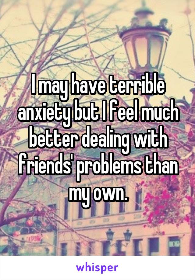 I may have terrible anxiety but I feel much better dealing with friends' problems than my own.