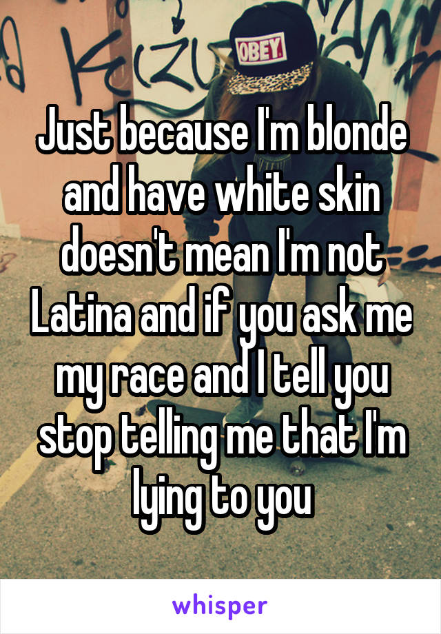 Just because I'm blonde and have white skin doesn't mean I'm not Latina and if you ask me my race and I tell you stop telling me that I'm lying to you