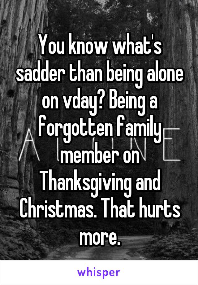 You know what's sadder than being alone on vday? Being a forgotten family member on Thanksgiving and Christmas. That hurts more.