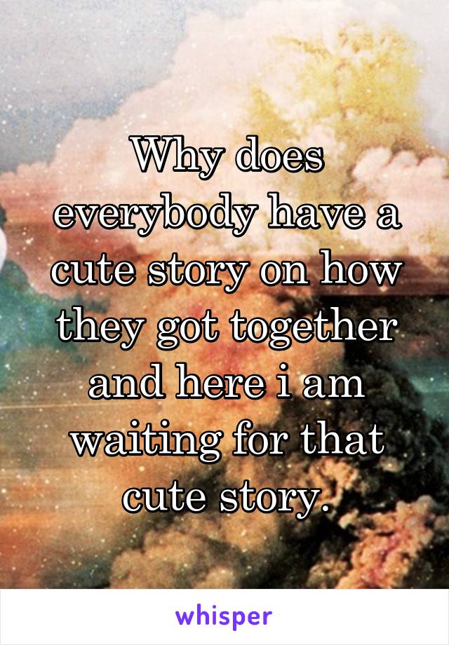 Why does everybody have a cute story on how they got together and here i am waiting for that cute story.