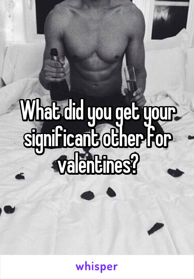 What did you get your significant other for valentines?