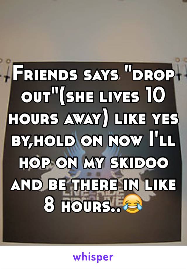 Friends says "drop out"(she lives 10 hours away) like yes by,hold on now I'll hop on my skidoo and be there in like 8 hours..😂