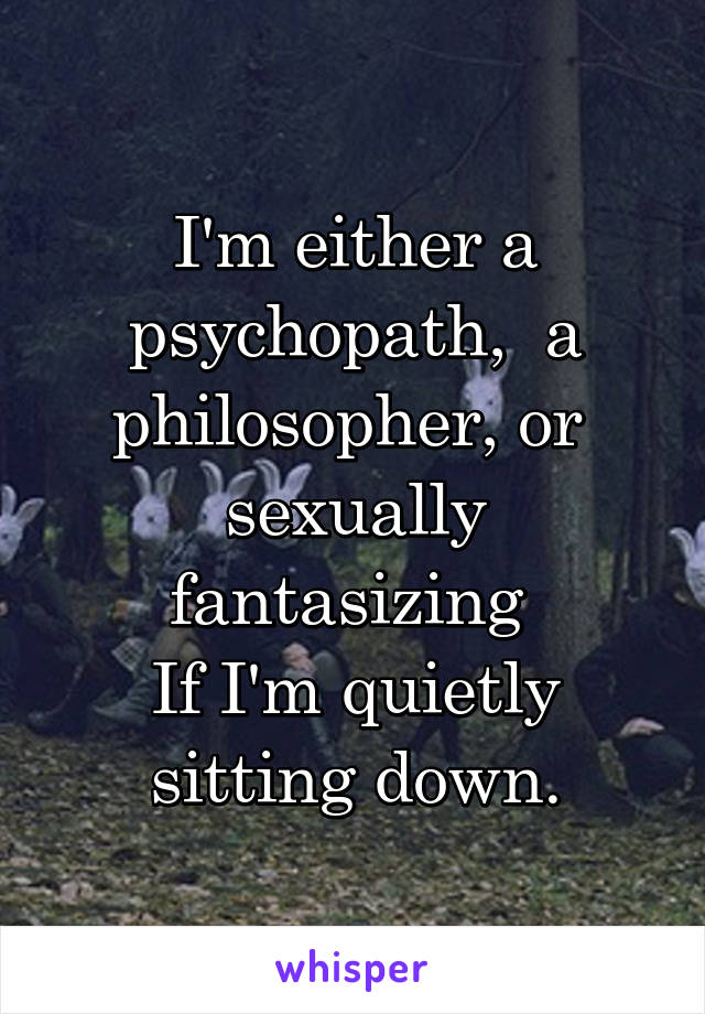 I'm either a psychopath,  a philosopher, or  sexually fantasizing 
If I'm quietly sitting down.
