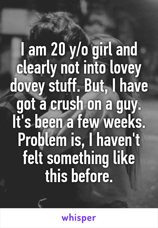 I am 20 y/o girl and clearly not into lovey dovey stuff. But, I have got a crush on a guy. It's been a few weeks. Problem is, I haven't felt something like this before.