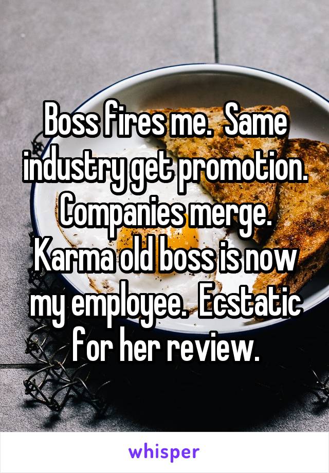 Boss fires me.  Same industry get promotion.  Companies merge.  Karma old boss is now my employee.  Ecstatic for her review.