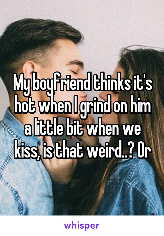 My boyfriend thinks it's hot when I grind on him a little bit when we kiss, is that weird..? Or