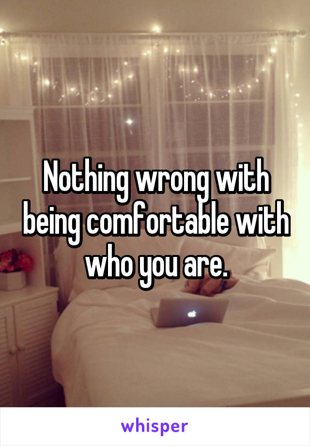 Nothing wrong with being comfortable with who you are.