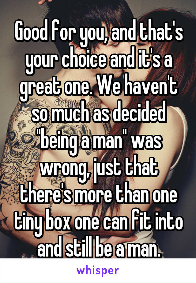Good for you, and that's your choice and it's a great one. We haven't so much as decided "being a man" was wrong, just that there's more than one tiny box one can fit into and still be a man.