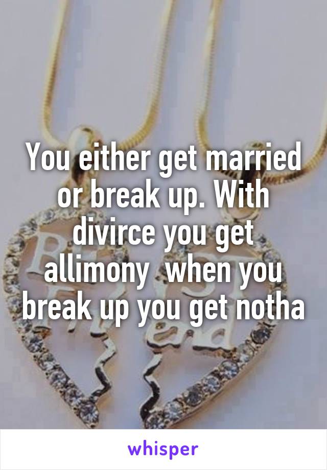 You either get married or break up. With divirce you get allimony  when you break up you get notha