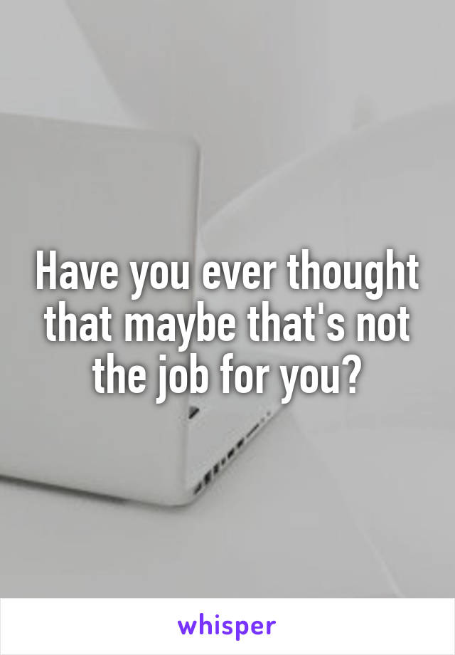 Have you ever thought that maybe that's not the job for you?