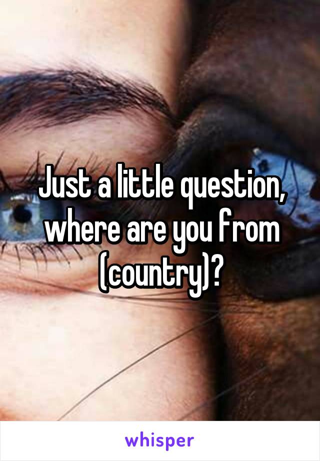 Just a little question, where are you from (country)?