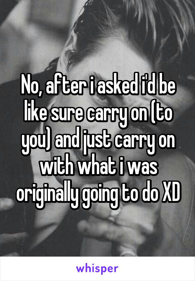 No, after i asked i'd be like sure carry on (to you) and just carry on with what i was originally going to do XD