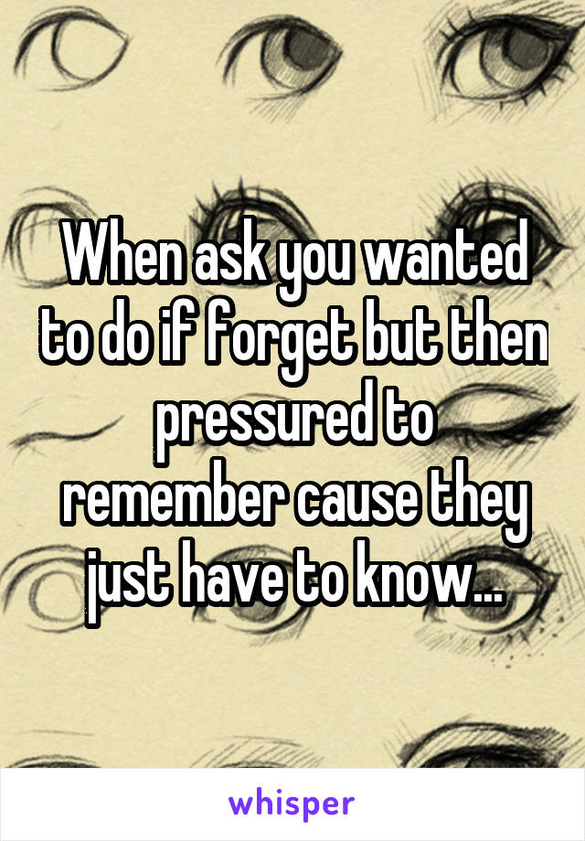 When ask you wanted to do if forget but then pressured to remember cause they just have to know...