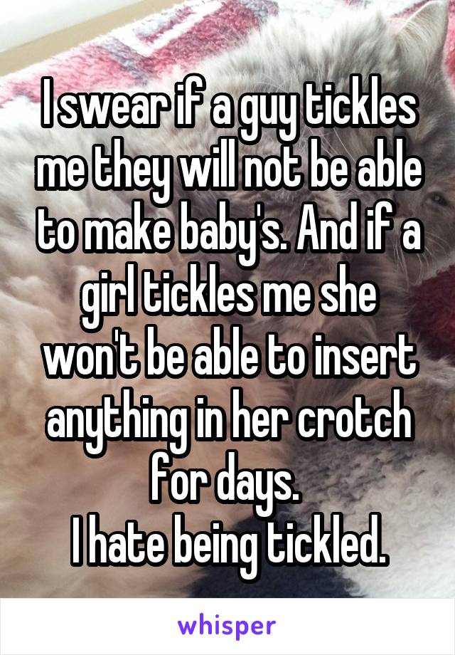 I swear if a guy tickles me they will not be able to make baby's. And if a girl tickles me she won't be able to insert anything in her crotch for days. 
I hate being tickled.