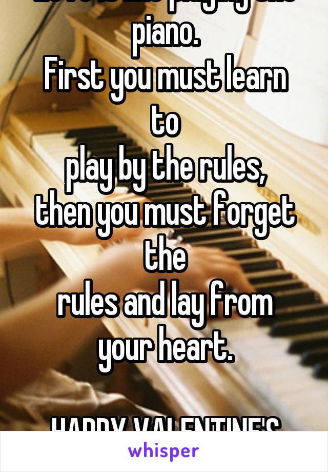 Love is like playing the piano.
First you must learn to
play by the rules,
then you must forget the
rules and lay from your heart.

HAPPY VALENTINE'S DAY