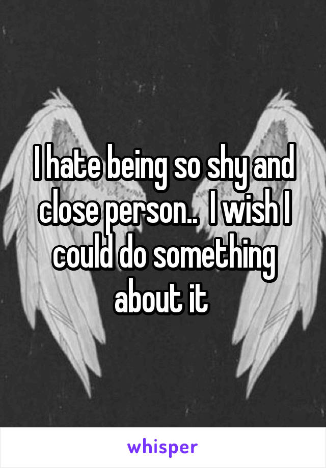 I hate being so shy and close person..  I wish I could do something about it 