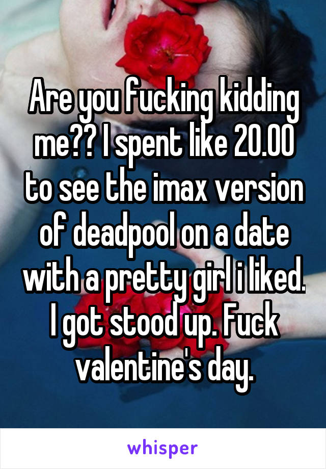Are you fucking kidding me?? I spent like 20.00 to see the imax version of deadpool on a date with a pretty girl i liked. I got stood up. Fuck valentine's day.