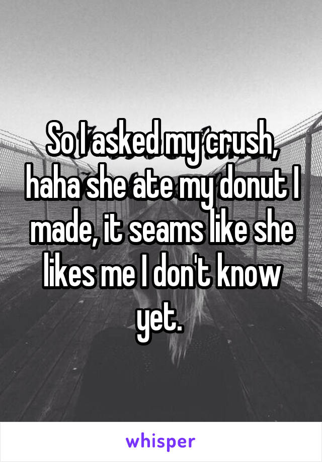 So I asked my crush, haha she ate my donut I made, it seams like she likes me I don't know yet. 