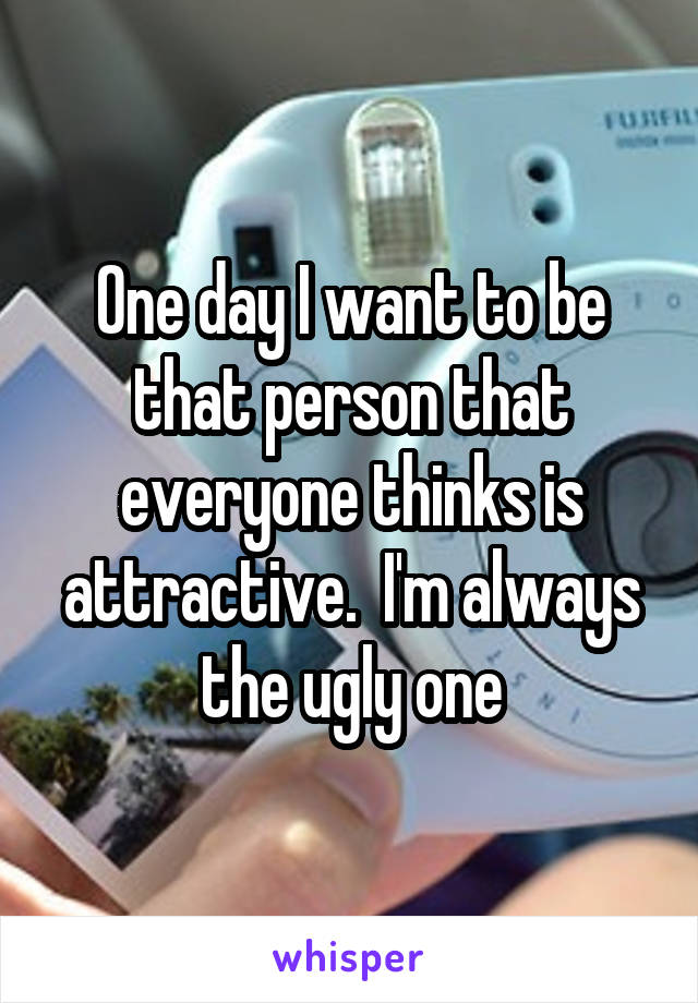 One day I want to be that person that everyone thinks is attractive.  I'm always the ugly one