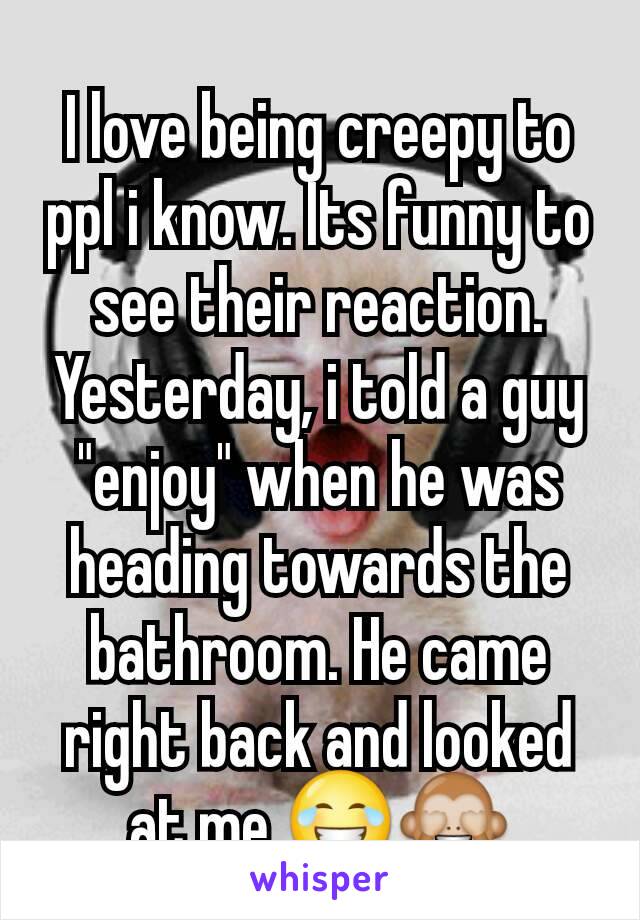 I love being creepy to ppl i know. Its funny to see their reaction. Yesterday, i told a guy "enjoy" when he was heading towards the bathroom. He came right back and looked at me 😂🙈