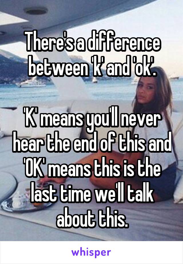 There's a difference between 'k' and 'ok'.

'K' means you'll never hear the end of this and 'OK' means this is the last time we'll talk about this.