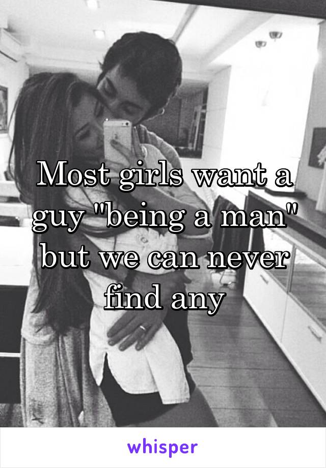 Most girls want a guy "being a man" but we can never find any