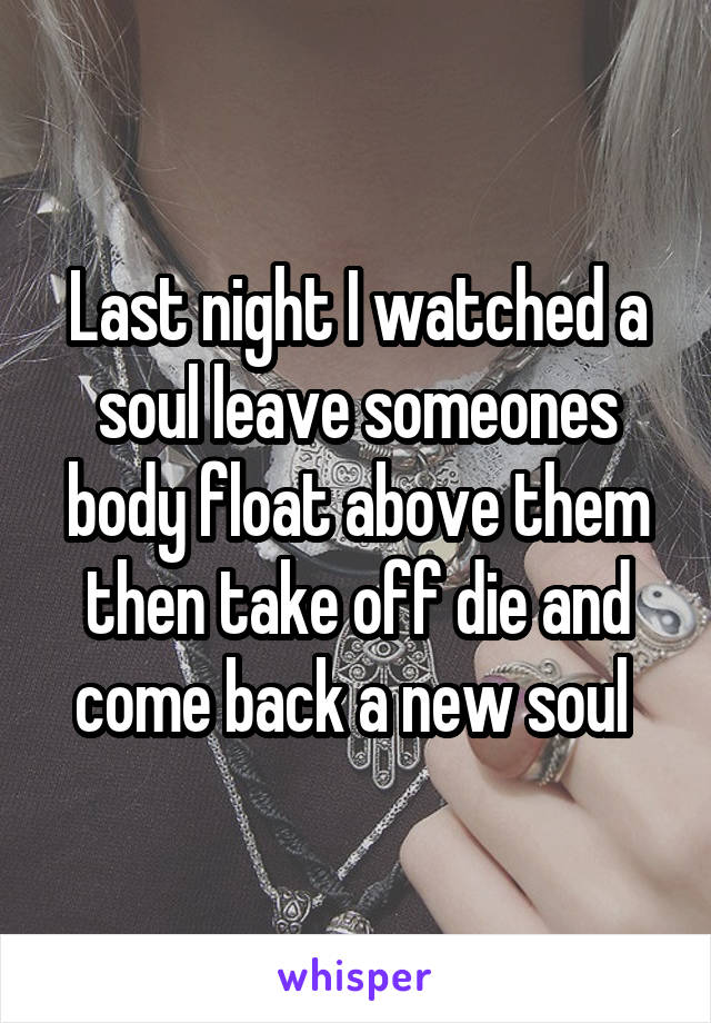 Last night I watched a soul leave someones body float above them then take off die and come back a new soul 