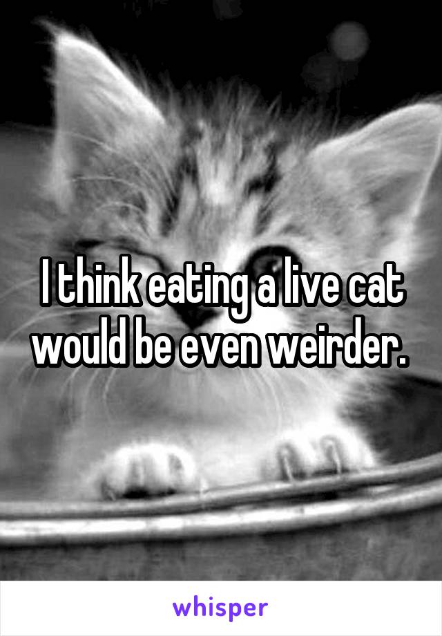 I think eating a live cat would be even weirder. 