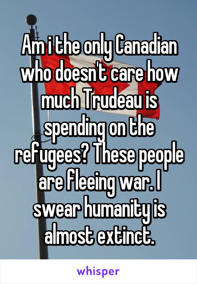 Am i the only Canadian who doesn't care how much Trudeau is spending on the refugees? These people are fleeing war. I swear humanity is almost extinct.