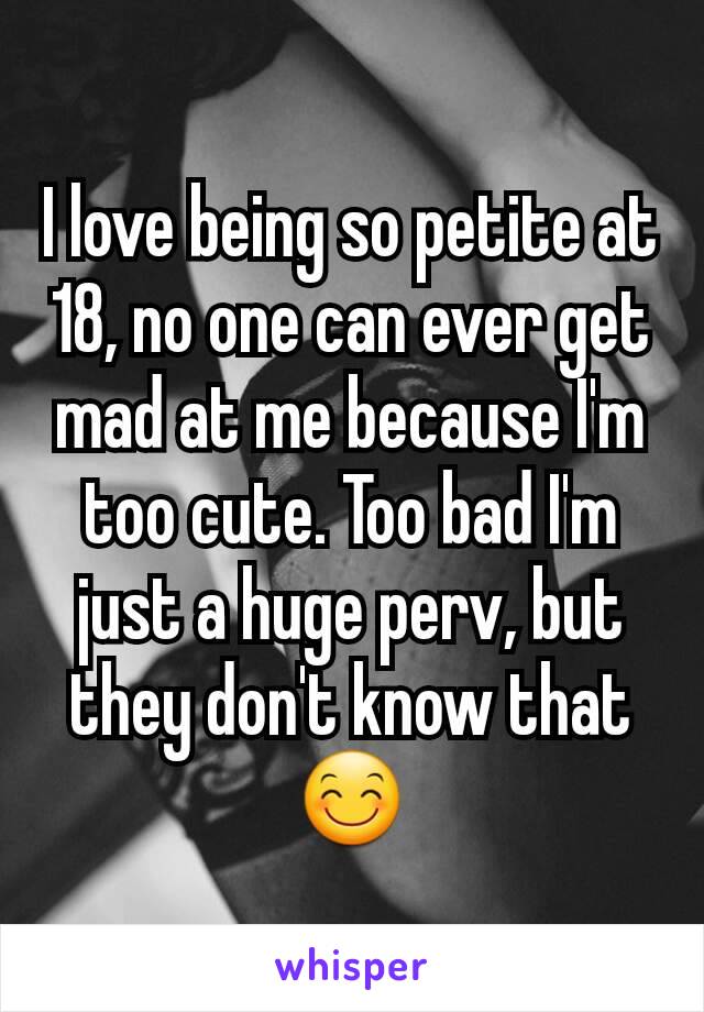 I love being so petite at 18, no one can ever get mad at me because I'm too cute. Too bad I'm just a huge perv, but they don't know that 😊