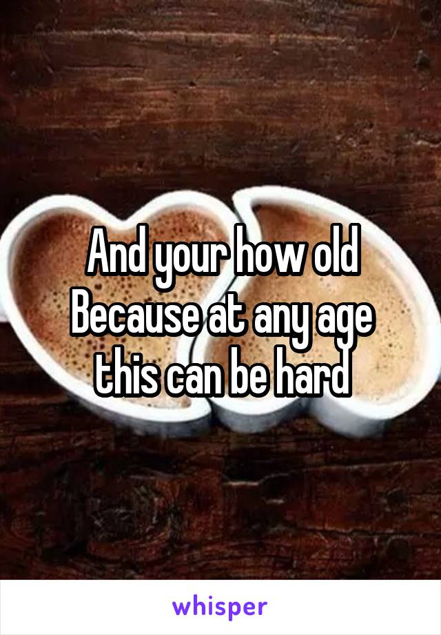 And your how old
Because at any age this can be hard