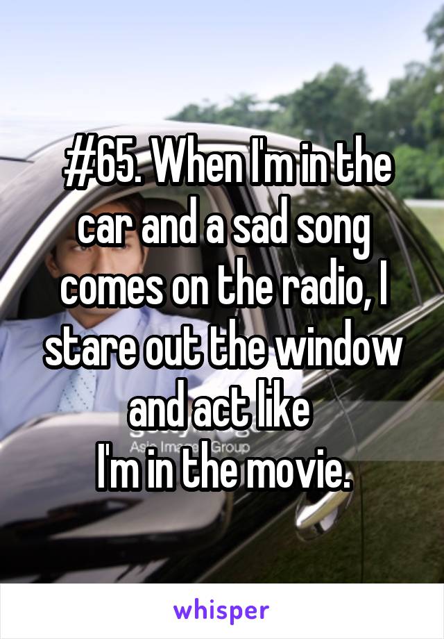  #65. When I'm in the car and a sad song comes on the radio, I stare out the window and act like 
I'm in the movie.