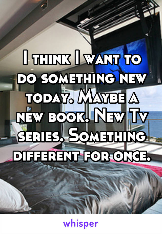 I think I want to do something new today. Maybe a new book. New Tv series. Something different for once. 