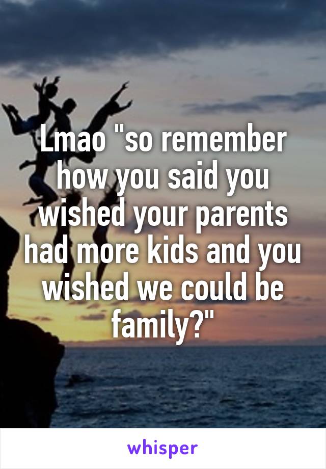 Lmao "so remember how you said you wished your parents had more kids and you wished we could be family?"